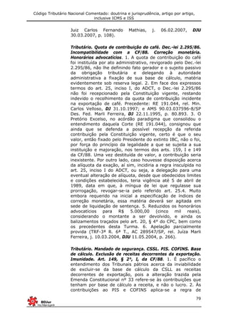 Código Tributário Nacional Comentado: doutrina e jurisprudência, artigo por artigo,
inclusive ICMS e ISS
79
Juiz Carlos Fernando Mathias, j. 06.02.2007, DJU
30.03.2007, p. 108).
Tributário. Quota de contribuição do café. Dec.-lei 2.295/86.
Incompatibilidade com a CF/88. Correção monetária.
Honorários advocatícios. 1. A quota de contribuição do café
foi instituída por ato administrativo, revigorado pelo Dec.-lei
2.295/86, não lhe definindo fato gerador e o sujeito passivo
da obrigação tributária e delegando à autoridade
administrativa a fixação de sua base de cálculo, matéria
evidentemente sob reserva legal. 2. Em face dos expressos
termos do art. 25, inciso I, do ADCT, o Dec.-lei 2.295/86
não foi recepcionado pela Constituição vigente, restando
indevido o recolhimento da quota de contribuição incidente
na exportação de café. Precedente: RE 191.044, rel. Min.
Carlos Velloso, DJ 31.10.1997; e AMS 90.03.037596-8/SP
Des. Fed. Marli Ferreira, DJ 22.11.1995, p. 80.893. 3. O
Pretório Excelso, no acórdão paradigma que consolidou o
entendimento daquela Corte (RE 191.044), consignou que
ainda que se defenda a possível recepção da referida
contribuição pela Constituição vigente, certo é que o seu
valor, então fixado pelo Presidente do extinto IBC, não o foi,
por força do princípio da legalidade a que se sujeita a sua
instituição e majoração, nos termos dos arts. 159, I e 149
da CF/88. Uma vez destituída de valor, a contribuição seria
inexistente. Por outro lado, caso houvesse disposição acerca
da alíquota da exação, aí sim, incidiria a regra insculpida no
art. 25, inciso I do ADCT, ou seja, a delegação para uma
eventual alteração de alíquota, desde que obedecidos limites
e condições estabelecidos, teria vigência até 5 de abril de
1989, data em que, à míngua de lei que regulasse sua
prorrogação, revogar-se-ia pelo referido art. 25.4. Muito
embora requerido na inicial a especificação de índices de
correção monetária, essa matéria deverá ser agitada em
sede de liquidação de sentença. 5. Reduzidos os honorários
advocatícios para R$ 5.000,00 (cinco mil reais),
considerando o montante a ser devolvido, e ainda os
balizamentos traçados pelo art. 20, § 4° do CPC, bem como
os precedentes desta Turma. 6. Apelação parcialmente
provida (TRF-3ª R. 6ª T., AC 289547/SP, rel. Juíza Marli
Ferreira, j. 10.03.2004, DJU 11.05.2004, p. 266).
Tributário. Mandado de segurança. CSSL. PIS. COFINS. Base
de cálculo. Exclusão de receitas decorrentes da exportação.
Imunidade. Art. 149, § 2°, I, da CF/88. 1. É pacífico o
entendimento dos Tribunais pátrios acerca da inviabilidade
de excluir-se da base de cálculo da CSLL as receitas
decorrentes de exportação, pois a alteração trazida pela
Emenda Constitucional nº 33 refere-se às contribuições que
tenham por base de cálculo a receita, e não o lucro. 2. Às
contribuições ao PIS e COFINS aplica-se a regra de
 