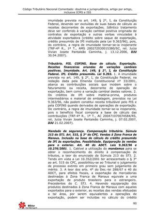 Código Tributário Nacional Comentado: doutrina e jurisprudência, artigo por artigo,
inclusive ICMS e ISS
80
imunidade prevista no art. 149, § 2°, I, da Constituição
Federal, devendo ser excluídas de suas bases de cálculo as
receitas decorrentes de exportações. Idêntico tratamento
deve ser conferido à variação cambial positiva originada de
contratos de exportação e outras verbas vinculadas à
atividade exportadora (crédito sobre saque de exportação,
crédito presumido de IPI instituído pela Lei 9.363/96), pois,
do contrário, a regra de imunidade tornar-se-ia inoperante
(TRF-4ª R., 1ª T., AMS 200272030015380/SC, rel. Juíza
Vivian Josete Pantaleão Caminha, j. 13.12.2006, DJU
30.04.2007).
Tributário. PIS. COFINS. Base de cálculo. Exportação.
Receitas financeiras oriundas de variações cambiais
positivas. Imunidade. Art. 149, § 2°, I, da Constituição
Federal. IPI. Crédito presumido. Lei 9.393. 1. A imunidade
prevista no art. 149, § 2°, I, da Constituição Federal, na
redação dada pela Emenda Constitucional nº 33/2001,
abarca as contribuições sociais que incidem sobre o
faturamento ou receita, decorrente de operação de
exportação, bem como a variação cambial destes valores. 2.
Os créditos de IPI sobre matéria-prima, produtos
intermediários e material de embalagem, previstos na Lei
9.363/96, não podem constitui receita tributável pelo PIS e
pela COFINS quando derivados de operações de exportação.
Do contrário, a regra de imunidade tornar-se-ia inoperante,
pois o benefício fiscal comporia a base de cálculo das
contribuições (TRF-4ª R., 1ª T., AC 200471070074584/RS,
rel, Juíza Vivian Josete Pantaleão Caminha, j. 07.02.2007,
DJU 21.02.2007).
Mandado de segurança. Compensação tributária. Súmula
213 do STJ. Art. 515, § 3° do CPC. Vendas á Zona Franca de
Manaus. Inclusão na base de cálculo do crédito presumido
de IPI às exportações. Possibilidade. Equiparação às vendas
para o exterior. Art. 40 do ADCT. Leis 9.363/96 e
10.276/2001. 1. Cabível a utilização do mandamus para se
obter o reconhecimento do direito à compensação de
tributos, a teor do enunciado da Súmula 213 do STJ. 2.
Tendo em vista a Lei 10.352/2001 ter acrescentado o § 3°
ao art. 515 do CPC, possibilitou-se ao Tribunal o julgamento
de processo extinto em primeiro grau sem julgamento de
mérito. 3. A teor dos arts. 4° do Dec.-lei 288/67 e 40 do
ADCT, para efeitos fiscais, a exportação de mercadorias
destinadas à Zona Franca de Manaus equivale a uma
exportação de produto brasileiro para o estrangeiro.
Precedentes do C. STJ. 4. Havendo equiparação dos
produtos destinados à Zona Franca de Manaus com aqueles
exportados para o exterior, as receitas das vendas efetuadas
a tal área, por serem equivalentes a operações de
exportação, podem ser incluídas no cálculo do crédito
 