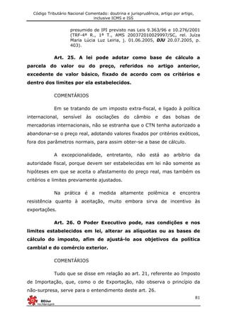 Código Tributário Nacional Comentado: doutrina e jurisprudência, artigo por artigo,
inclusive ICMS e ISS
81
presumido de IPI previsto nas Leis 9.363/96 e 10.276/2001
(TRF-4ª R., 1ª T., AMS 200372010029997/SC, rel. Juíza
Maria Lúcia Luz Leiria, j. 01.06.2005, DJU 20.07.2005, p.
403).
Art. 25. A lei pode adotar como base de cálculo a
parcela do valor ou do preço, referidos no artigo anterior,
excedente de valor básico, fixado de acordo com os critérios e
dentro dos limites por ela estabelecidos.
COMENTÁRIOS
Em se tratando de um imposto extra-fiscal, e ligado à política
internacional, sensível às oscilações do câmbio e das bolsas de
mercadorias internacionais, não se estranha que o CTN tenha autorizado a
abandonar-se o preço real, adotando valores fixados por critérios exóticos,
fora dos parâmetros normais, para assim obter-se a base de cálculo.
A excepcionalidade, entretanto, não está ao arbítrio da
autoridade fiscal, porque devem ser estabelecidas em lei não somente as
hipóteses em que se aceita o afastamento do preço real, mas também os
critérios e limites previamente ajustados.
Na prática é a medida altamente polêmica e encontra
resistência quanto à aceitação, muito embora sirva de incentivo às
exportações.
Art. 26. O Poder Executivo pode, nas condições e nos
limites estabelecidos em lei, alterar as alíquotas ou as bases de
cálculo do imposto, afim de ajustá-lo aos objetivos da política
cambial e do comércio exterior.
COMENTÁRIOS
Tudo que se disse em relação ao art. 21, referente ao Imposto
de Importação, que, como o de Exportação, não observa o princípio da
não-surpresa, serve para o entendimento deste art. 26.
 
