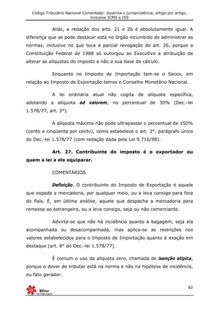 Código Tributário Nacional Comentado: doutrina e jurisprudência, artigo por artigo,
inclusive ICMS e ISS
82
Aliás, a redação dos arts. 21 e 26 é absolutamente igual. A
diferença que se pode destacar está no órgão incumbido de administrar as
normas, inclusive no que toca à parcial revogação do art. 26, porque a
Constituição Federal de 1988 só outorgou ao Executivo a atribuição de
alterar as alíquotas do imposto e não a sua base de cálculo.
Enquanto no Imposto de Importação tem-se o Secex, em
relação ao Imposto de Exportação temos o Conselho Monetário Nacional.
A lei ordinária atual não cogita de alíquota específica,
adotando a alíquota ad valorem, no percentual de 30% (Dec.-lei
1.578/77, art. 3°).
A alíquota máxima não pode ultrapassar o percentual de 150%
(cento e cinqüenta por cento), como estabelece o art. 3°, parágrafo único
do Dec.-lei 1.578/77 (com redação dada pela Lei 9.716/98).
Art. 27. Contribuinte do imposto é o exportador ou
quem a lei a ele equiparar.
COMENTÁRIOS
Definição. O contribuinte do Imposto de Exportação é aquele
que expede a mercadoria, por qualquer meio, ou a leva consigo para fora
do País. É, em última análise, aquele que despacha a mercadoria para
remessa ao estrangeiro, ou a leva consigo, seja ou não comerciante.
Advirta-se que não há incidência quanto à bagagem, seja ela
acompanhada ou desacompanhada, mas aplica-se as restrições nos
valores estabelecidos para o Imposto de Importação quanto à exação em
destaque (art. 8° do Dec.-lei 1.578/77).
É comum o uso da alíquota zero, chamada de isenção atípica,
porque o dever de tributar está na norma e não na hipótese de incidência,
ou fato gerador.
 