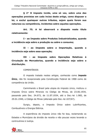 Código Tributário Nacional Comentado: doutrina e jurisprudência, artigo por artigo,
inclusive ICMS e ISS
85
§ 2° O imposto incide, uma só vez, sobre uma das
operações previstas em cada inciso deste artigo, como dispuser a
lei, e exclui quaisquer outros tributos, sejam quais forem sua
natureza ou competência, incidentes sobre aquelas operações.
Art. 75. A lei observará o disposto neste título
relativamente:
I - ao Imposto sobre Produtos Industrializados, quando
a incidência seja sobre a produção ou sobre o consumo;
II - ao Imposto sobre a Importação, quando a
incidência seja sobre essa operação;
III - ao Imposto sobre Operações Relativas à
Circulação de Mercadorias, quando a incidência seja sobre a
distribuição.
COMENTÁRIOS
O imposto tratado nestes artigos, conhecido como Imposto
Único, não foi recepcionado pela Constituição Federal de 1988 como de
competência da União.
Caminhando o Brasil pela utopia do imposto único, instituiu o
Imposto Único sobre Minerais no Código de Minas, de 23.06.1934,
passando pelo Dec. 24.673, de 11.07.1934, até o Dec.-lei 1.985, de
29.01.1940, o Código de Minas (alterado pelo Dec.-lei 227/67).
Surgiu, depois, o Imposto Único sobre Lubrificantes,
Combustíveis e Energia Elétrica.
A experiência do imposto único não foi boa, reclamando os
Estados e Municípios da divisão da receita e não poucas vezes levando a
controvérsia à Justiça.
 