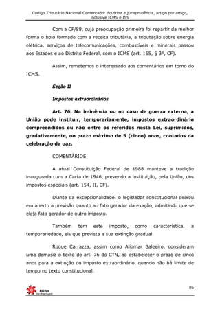 Código Tributário Nacional Comentado: doutrina e jurisprudência, artigo por artigo,
inclusive ICMS e ISS
86
Com a CF/88, cuja preocupação primeira foi repartir da melhor
forma o bolo formado com a receita tributária, a tributação sobre energia
elétrica, serviços de telecomunicações, combustíveis e minerais passou
aos Estados e ao Distrito Federal, com o ICMS (art. 155, § 3°, CF).
Assim, remetemos o interessado aos comentários em torno do
ICMS.
Seção II
Impostos extraordinários
Art. 76. Na iminência ou no caso de guerra externa, a
União pode instituir, temporariamente, impostos extraordinário
compreendidos ou não entre os referidos nesta Lei, suprimidos,
gradativamente, no prazo máximo de 5 (cinco) anos, contados da
celebração da paz.
COMENTÁRIOS
A atual Constituição Federal de 1988 manteve a tradição
inaugurada com a Carta de 1946, prevendo a instituição, pela União, dos
impostos especiais (art. 154, II, CF).
Diante da excepcionalidade, o legislador constitucional deixou
em aberto a previsão quanto ao fato gerador da exação, admitindo que se
eleja fato gerador de outro imposto.
Também tem este imposto, como característica, a
temporariedade, eis que prevista a sua extinção gradual.
Roque Carrazza, assim como Aliomar Baleeiro, consideram
uma demasia o texto do art. 76 do CTN, ao estabelecer o prazo de cinco
anos para a extinção do imposto extraordinário, quando não há limite de
tempo no texto constitucional.
 