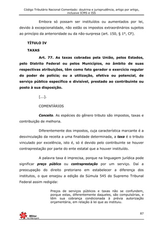 Código Tributário Nacional Comentado: doutrina e jurisprudência, artigo por artigo,
inclusive ICMS e ISS
87
Embora só possam ser instituídos ou aumentados por lei,
devido à excepcionalidade, não estão os impostos extraordinários sujeitos
ao princípio da anterioridade ou da não-surpresa (art. 150, § 1°, CF).
TÍTULO IV
TAXAS
Art. 77. As taxas cobradas pela União, pelos Estados,
pelo Distrito Federal ou pelos Municípios, no âmbito de suas
respectivas atribuições, têm como fato gerador o exercício regular
do poder de polícia; ou a utilização, efetiva ou potencial, de
serviço público específico e divisível, prestado ao contribuinte ou
posto à sua disposição.
[...].
COMENTÁRIOS
Conceito. As espécies do gênero tributo são impostos, taxas e
contribuição de melhoria.
Diferentemente dos impostos, cuja característica marcante é a
desvinculação da receita a uma finalidade determinada, a taxa é o tributo
vinculado por excelência, isto é, só é devido pelo contribuinte se houver
contraprestação por parte do ente estatal que a houver instituído.
A palavra taxa é imprecisa, porque na linguagem jurídica pode
significar preço público ou contraprestação por um serviço. Daí a
preocupação do direito pretoriano em estabelecer a diferença dos
institutos, o que ensejou a edição da Súmula 545 do Supremo Tribunal
Federal assim redigida:
Preços de serviços públicos e taxas não se confundem,
porque estas, diferentemente daqueles, são compulsórias, e
têm sua cobrança condicionada à prévia autorização
orçamentária, em relação à lei que as instituiu.
 