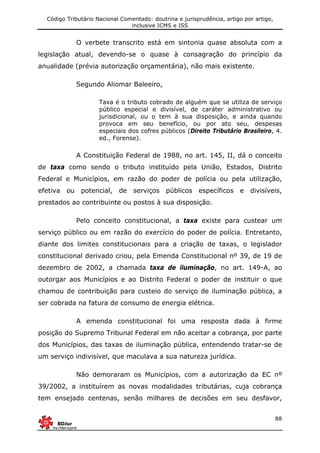 Código Tributário Nacional Comentado: doutrina e jurisprudência, artigo por artigo,
inclusive ICMS e ISS
88
O verbete transcrito está em sintonia quase absoluta com a
legislação atual, devendo-se o quase à consagração do princípio da
anualidade (prévia autorização orçamentária), não mais existente.
Segundo Aliomar Baleeiro,
Taxa é o tributo cobrado de alguém que se utiliza de serviço
público especial e divisível, de caráter administrativo ou
jurisdicional, ou o tem à sua disposição, e ainda quando
provoca em seu benefício, ou por ato seu, despesas
especiais dos cofres públicos (Direito Tributário Brasileiro, 4.
ed., Forense).
A Constituição Federal de 1988, no art. 145, II, dá o conceito
de taxa como sendo o tributo instituído pela União, Estados, Distrito
Federal e Municípios, em razão do poder de polícia ou pela utilização,
efetiva ou potencial, de serviços públicos específicos e divisíveis,
prestados ao contribuinte ou postos à sua disposição.
Pelo conceito constitucional, a taxa existe para custear um
serviço público ou em razão do exercício do poder de polícia. Entretanto,
diante dos limites constitucionais para a criação de taxas, o legislador
constitucional derivado criou, pela Emenda Constitucional nº 39, de 19 de
dezembro de 2002, a chamada taxa de iluminação, no art. 149-A, ao
outorgar aos Municípios e ao Distrito Federal o poder de instituir o que
chamou de contribuição para custeio do serviço de iluminação pública, a
ser cobrada na fatura de consumo de energia elétrica.
A emenda constitucional foi uma resposta dada à firme
posição do Supremo Tribunal Federal em não aceitar a cobrança, por parte
dos Municípios, das taxas de iluminação pública, entendendo tratar-se de
um serviço indivisível, que maculava a sua natureza jurídica.
Não demoraram os Municípios, com a autorização da EC nº
39/2002, a instituírem as novas modalidades tributárias, cuja cobrança
tem ensejado centenas, senão milhares de decisões em seu desfavor,
 