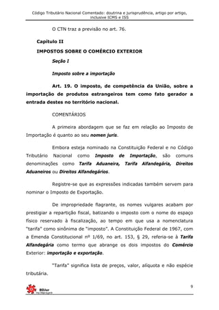 Código Tributário Nacional Comentado: doutrina e jurisprudência, artigo por artigo,
inclusive ICMS e ISS
9
O CTN traz a previsão no art. 76.
Capítulo II
IMPOSTOS SOBRE O COMÉRCIO EXTERIOR
Seção I
Imposto sobre a importação
Art. 19. O imposto, de competência da União, sobre a
importação de produtos estrangeiros tem como fato gerador a
entrada destes no território nacional.
COMENTÁRIOS
A primeira abordagem que se faz em relação ao Imposto de
Importação é quanto ao seu nomen juris.
Embora esteja nominado na Constituição Federal e no Código
Tributário Nacional como Imposto de Importação, são comuns
denominações como Tarifa Aduaneira, Tarifa Alfandegária, Direitos
Aduaneiros ou Direitos Alfandegários.
Registre-se que as expressões indicadas também servem para
nominar o Imposto de Exportação.
De impropriedade flagrante, os nomes vulgares acabam por
prestigiar a repartição fiscal, batizando o imposto com o nome do espaço
físico reservado à fiscalização, ao tempo em que usa a nomenclatura
“tarifa” como sinônima de “imposto”. A Constituição Federal de 1967, com
a Emenda Constitucional nº 1/69, no art. 153, § 29, referia-se à Tarifa
Alfandegária como termo que abrange os dois impostos do Comércio
Exterior: importação e exportação.
“Tarifa” significa lista de preços, valor, alíquota e não espécie
tributária.
 