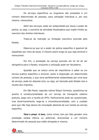 Código Tributário Nacional Comentado: doutrina e jurisprudência, artigo por artigo,
inclusive ICMS e ISS
90
Os serviços específicos ou singulares são prestados a um
número determinado de pessoas, para utilização individual e, por isso
mesmo, mensurável.
Além dos serviços, pode ser estipendiado por taxas o poder de
polícia, ou seja, o exercício de atividade fiscalizadora que impõe limites ao
exercício dos direitos individuais.
Trata-se de restrição ou limitação coercitiva exercida pelo
Estado.
Observe-se que só o poder de polícia específico é passível de
estipêndio por meio de taxas. E mesmo assim exige-se que seja divisível e
mensurável.
Por fim, a prestação do serviço prevista em lei há de ser
obrigatória para o Estado, enquanto a utilização pode ser facultativa.
Questão que se coloca como de importância é saber se um
serviço publico específico e divisível, posto à disposição um determinado
número de pessoas, e que seria perfeitamente estipendiado por uma taxa
de serviço, pode ter alíquota zero, ou seja, ser bancado pelo Estado com a
receita dos impostos.
Em São Paulo, segundo noticia Roque Carrazza, questionou-se
quanto à constitucionalidade de um serviço de transporte coletivo
gratuito, pago com a receita do IPTU. Politicamente pode ser questionado,
mas doutrinariamente nega-se a inconstitucionalidade, com o cuidado
para que não haja desvio da vinculação absoluta de sua receita ao serviço
específico.
Taxa e preço. A taxa, como vimos, tem por fato gerador uma
prestação estatal efetiva ou potencial, direcionada a um número
determinado de pessoas que estão obrigadas à mesma.
 