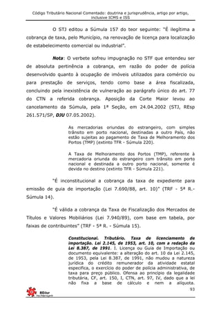 Código Tributário Nacional Comentado: doutrina e jurisprudência, artigo por artigo,
inclusive ICMS e ISS
93
O STJ editou a Súmula 157 do teor seguinte: “É ilegítima a
cobrança de taxa, pelo Município, na renovação de licença para localização
de estabelecimento comercial ou industrial”.
Nota: O verbete sofreu impugnação no STF que entendeu ser
de absoluta pertinência a cobrança, em razão do poder de polícia
desenvolvido quanto à ocupação de imóveis utilizados para comércio ou
para prestação de serviços, tendo como base a área fiscalizada,
concluindo pela inexistência de vulneração ao parágrafo único do art. 77
do CTN a referida cobrança. Aposição da Corte Maior levou ao
cancelamento da Súmula, pela 1ª Seção, em 24.04.2002 (STJ, REsp
261.571/SP, DJU 07.05.2002).
As mercadorias oriundas do estrangeiro, com simples
trânsito em porto nacional, destinadas a outro País, não
estão sujeitas ao pagamento de Taxa de Melhoramento dos
Portos (TMP) (extinto TFR - Súmula 220).
A Taxa de Melhoramento dos Portos (TMP), referente à
mercadoria oriunda do estrangeiro com trânsito em porto
nacional e destinada a outro porto nacional, somente é
devida no destino (extinto TFR - Súmula 221).
“É inconstitucional a cobrança da taxa de expediente para
emissão de guia de importação (Lei 7.690/88, art. 10)” (TRF - 5ª R.-
Súmula 14).
“É válida a cobrança da Taxa de Fiscalização dos Mercados de
Títulos e Valores Mobiliários (Lei 7.940/89), com base em tabela, por
faixas de contribuintes” (TRF - 5ª R. - Súmula 15).
Constitucional. Tributário. Taxa de licenciamento de
importação. Lei 2.145, de 1953, art. 10, com a redação da
Lei 8.387, de 1991. I. Licença ou Guia de Importação ou
documento equivalente: a alteração do art. 10 da Lei 2.145,
de 1953, pela Lei 8.387, de 1991, não mudou a natureza
jurídica do crédito remunerador da atividade estatal
especifica, o exercício do poder de polícia administrativa, de
taxa para preço público. Ofensa ao princípio da legalidade
tributária, CF, art. 150, I, CTN, art. 97, IV, dado que a lei
não fixa a base de cálculo e nem a alíquota.
 