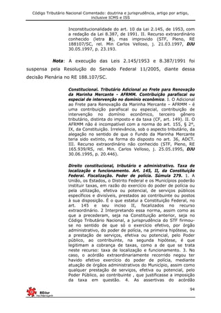 Código Tributário Nacional Comentado: doutrina e jurisprudência, artigo por artigo,
inclusive ICMS e ISS
94
Inconstitucionalidade do art. 10 da Lei 2.145, de 1953, com
a redação da Lei 8.387, de 1991. II. Recurso extraordinário
conhecido (letra b), mas improvido (STF, Pleno, RE
188107/SC, rel. Min Carlos Velloso, j. 21.03.1997, DJU
30.05.1997, p. 23.193.
Nota: A execução das Leis 2.145/1953 e 8.387/1991 foi
suspensa pela Resolução do Senado Federal 11/2005, diante dessa
decisão Plenária no RE 188.107/SC.
Constitucional. Tributário Adicional ao Frete para Renovação
da Marinha Mercante - AFRMM. Contribuição parafiscal ou
especial de intervenção no domínio econômico. I. O Adicional
ao Frete para Renovação da Marinha Mercante – AFRMM - é
uma contribuição parafiscal ou especial, contribuição de
intervenção no domínio econômico, terceiro gênero
tributário, distinta do imposto e da taxa (CF, art. 149). II. O
AFRMM não é incompatível com a norma do art. 155, § 2°,
IX, da Constituição. Irrelevância, sob o aspecto tributário, da
alegação no sentido de que o Fundo da Marinha Mercante
teria sido extinto, na forma do disposto no art. 36, ADCT.
III. Recurso extraordinário não conhecido (STF, Pleno, RE
165.939/RS, rel. Min. Carlos Velloso, j. 25.05.1995, DJU
30.06.1995, p. 20.446).
Direito constitucional, tributário e administrativo. Taxa de
localização e funcionamento. Art. 145, II, da Constituição
Federal. Fiscalização. Poder de polícia. Súmula 279. 1. A
União, os Estados, o Distrito Federal e os Municípios poderão
instituir taxas, em razão do exercício do poder de polícia ou
pela utilização, efetiva ou potencial, de serviços públicos
específicos e divisíveis, prestados ao contribuinte ou postos
à sua disposição. É o que estatui a Constituição Federal, no
art. 145 e seu inciso II, focalizados no recurso
extraordinário. 2 Interpretando essa norma, assim como as
que a precederam, seja na Constituição anterior, seja no
Código Tributário Nacional, a jurisprudência do STF firmou-
se no sentido de que só o exercício efetivo, por órgão
administrativo, do poder de polícia, na primeira hipótese, ou
a prestação de serviços, efetiva ou potencial, pelo Poder
público, ao contribuinte, na segunda hipótese, é que
legitimam a cobrança de taxas, como a de que se trata
neste recurso: taxa de localização e funcionamento. 3. No
caso, o acórdão extraordinariamente recorrido negou ter
havido efetivo exercício do poder de polícia, mediante
atuação de órgãos administrativos do Município, assim como
qualquer prestação de serviços, efetiva ou potencial, pelo
Poder Público, ao contribuinte , que justificasse a imposição
da taxa em questão. 4. As assertivas do acórdão
 