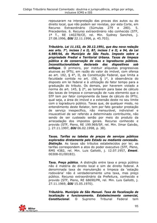 Código Tributário Nacional Comentado: doutrina e jurisprudência, artigo por artigo,
inclusive ICMS e ISS
95
repousaram na interpretação das provas dos autos ou do
direito local, que não podem ser revistas, por esta Corte, em
Recurso Extraordinário (Súmulas 279 e 280). 5.
Precedentes. 6. Recurso extraordinário não conhecido (STF,
1ª T., RE 140278/CE, rel. Min. Sydney Sanches, j.
27.08.1996, DJU 22.11.1996, p. 45.703).
Tributário. Lei 11.152, de 30.12.1991, que deu nova redação
aos arts. 7°, incisos I e II, 87, incisos I e II, e 94, da Lei
6.989/66, do Município de São Paulo. Imposto sobre a
propriedade Predial e Territorial Urbana. Taxas de limpeza
pública e de conservação de vias e logradouros públicos.
Inconstitucionalidade declarada dos dispositivos sob
enfoque. O primeiro, por instituir alíquotas progressivas
alusivas ao IPTU, em razão do valor do imóvel, com ofensa
ao art. 182, § 4°, II, da Constituição Federal, que limita a
faculdade contida no art. 156, § 1°, à observância do
disposto em lei federal e à utilização do fator tempo para a
graduação do tributo. Os demais, por haverem violado a
norma do art. 145, § 2°, ao tomarem para base de cálculo
das taxas de limpeza e conservação de ruas elemento que o
STF tem por fator componente da base de cálculo do IPTU,
qual seja, a área do imóvel e a extensão deste no seu limite
com o logradouro público. Taxas que, de qualquer modo, no
entendimento deste Relator, tem por fato gerador prestação
de serviço inespecífico, não mensurável, indivisível e
insuscetível de ser referido a determinado contribuinte, não
sendo de ser custeado senão por meio do produto da
arrecadação dos impostos gerais. Recurso conhecido e
provido (STF, Pleno, RE 199.969/SP, rel. Min. Ilmar Galvão,
j. 27.11.1997, DJU 06.02.1998, p. 38).
Taxas. Tarifas ou tabelas de preços de serviços públicos
explorados diretamente pelo Estado ou mediante concessão.
Distinção. As taxas são tributos estabelecidos por lei; as
tarifas correspondem a atos do poder executivo (STF, Pleno,
RMS 4382, rel. Min. Luis Gallotti, j. 12.07.1957, Ement.
00308-01/00183).
Taxa. Preço público. A distinção entre taxa e preço público
não é matéria de direito local e sim de direito federal. A
denominada taxa de manutenção e limpeza da ‘estação
rodoviária’ não é verdadeiramente uma taxa, mas preço
público. Recurso extraordinário da Prefeitura, conhecido e
provido (STF, Pleno, RE 68690/PR, rel. Min. Luis Gallotti, j.
27.11.1969, DJU 15.05.1970).
Tributário. Município de São Manuel. Taxa de fiscalização de
localização e funcionamento. Estabelecimento comercial,
Constitucional. O Supremo Tribunal Federal tem
 