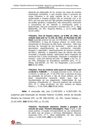 Código Tributário Nacional Comentado: doutrina e jurisprudência, artigo por artigo,
inclusive ICMS e ISS
97
depende da elaboração de lei, exceto nos casos de simples
atualização monetária, o que exceder disso é aumento de
carga tributária e só pode resultar de lei. A taxa de
conservação e limpeza pública não se confunde com a do
IPTU, por isso que tem por fato gerador prestação de serviço
de caráter genérico, inespecífico, não mensurável, indivisível
e insuscetível de ser referido a contribuinte certo e
determinado. Recurso conhecido e provido (STJ, 2ª T., REsp
86692/MG, rel. Min. Peçanha Martins, j. 23.11.1998, DJU
05.04.1999).
Tributário. Taxa de limpeza urbana. Lei 6.989, de 1966, na
redação dada pela Lei 11.152, de 1991, do Município de São
Paulo [acórdão anterior às Leis 13.478/2002, 13.522/2003 e
13.699/2003]. A taxa de limpeza urbana, no modo como
disciplinada no Município de São Paulo, remunera - além dos
serviços de ‘remoção de lixo domiciliar’ - outros que não
aproveitam especificamente ao contribuinte (varrição,
lavagem e capinação’; ‘desentupimento de bueiros e bocas-
de-lobo’); ademais, a respectiva base de cálculo não esta
vinculada a atuação estatal, valorizando fatos incapazes de
mensurar-lhe o custo (localização, utilização e metragem do
imóvel) - tudo com afronta aos arts. 77, caput, e 79, inc. II,
do CTN. Embargos de divergência acolhidos (STJ, 1ª S.,
EREsp 102.404/SP, rel. Min. Ari Pargendler, j.16.12.1997,
DJU 02.02.1998).
Tributário. Taxa de incidente sobre guias de importação. Leis
2.145/53 e 7.690/89. I – A exação prevista no art. 10 da Lei
2.145/53, à vista do art. 77 do CTN, tem a natureza de taxa
de prestação de serviços e não de preço público, por lhe
faltar característica essencial deste, qual seja a
facultatividade do seu pagamento. Ilegitimidade de sua
cobrança. Precedentes. II - Recurso especial não conhecido
(STJ, 2ª T., REsp 61294/ES, rel. Min. Antônio de Pádua
Ribeiro, j. 17.05.1995, DJU 05.06.1995).
Nota: A execução das Leis 2.145/1953 e 8.387/1991 foi
suspensa pela Resolução do Senado Federal 11/2005, diante da decisão
Plenária do Colendo STF, no RE 188.107/SC, rel. Min. Carlos Velloso. j.
21.03.1997, DJU 30.05.1997, p. 23.193.
Tributário. Fiscalização aduaneira. Estadia e pesagem de
veículos de carga. Terminal alfandegário. Taxa. É taxa, e não
preço publico, a exação correspondente ao uso compulsório
de pátio que dá acesso a terminal alfandegário. Recurso
improvido (STJ, 1ª T., REsp 220004/RS, rel. Min. Garcia
Vieira, j. 14.09.1999, DJU 11.10.1999).
 