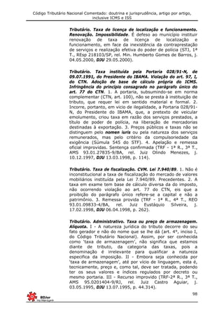 Código Tributário Nacional Comentado: doutrina e jurisprudência, artigo por artigo,
inclusive ICMS e ISS
98
Tributário. Taxa de licença de localização e funcionamento.
Renovação. Impossibilidade. É defeso ao município instituir
renovação de taxa de licença de localização e
funcionamento, em face da inexistência da contraprestação
de serviços e realização efetiva do poder de polícia (STJ, 1ª
T., REsp 218103/SP, rel. Min. Humberto Gomes de Barros, j.
04.05.2000, DJU 29.05.2000).
Tributário. Taxa instituída pela Portaria 028/91-N, de
09.07.1991, do Presidente do IBAMA. Violação do art. 97, I,
do CTN. Adoção de base de cálculo própria do ICMS.
Infringência do princípio consagrado no parágrafo único do
art. 77 do CTN. 1. A portaria, subsumindo-se em norma
complementar (CTN, art. 100), não se presta à instituição de
tributo, que requer lei em sentido material e formal. 2.
Incorre, portanto, em vicio de ilegalidade, a Portaria 028/91-
N, do Presidente do IBAMA, que, a pretexto de veicular
emolumento, criou taxa em razão dos serviços prestados, a
título de poder de polícia, na liberação de mercadorias
destinadas à exportação. 3. Preços públicos e taxas não se
distinguem pelo nomen iuris ou pela natureza dos serviços
remunerados, mas pelo critério da compulsoriedade da
exigência (Súmula 545 do STF). 4. Apelação e remessa
oficial improvidas. Sentença confirmada (TRF - 1ª R., 3ª T.,
AMS 93.01.27835-9/BA, rel. Juiz Olindo Menezes, j.
10.12.1997, DJU 13.03.1998, p. 114).
Tributário. Taxa de fiscalização. CVM. Lei 7.940/89. 1. Não é
inconstitucional a taxa de fiscalização do mercado de valores
mobiliários instituída pela Lei 7.940/89. Precedentes. 2. A
taxa em exame tem base de cálculo diversa da do imposto,
não ocorrendo violação ao art. 77 do CTN, eis que a
proibição do parágrafo único refere-se a capital e não a
patrimônio. 3. Remessa provida (TRF - 1ª R., 4ª T., REO
93.01.09833-4/BA, rel. Juiz Eustáquio Silveira, j.
17.02.1998, DJU 06.04.1998, p. 262).
Tributário. Administrativo. Taxa ou preço de armazenagem.
Alíquota. I - A natureza jurídica do tributo decorre do seu
fato gerador e não do nome que se lhe dá (art. 4°, inciso I,
do Código Tributário Nacional). Assim, por ser conhecida
como ‘taxa de armazenagem’, não significa que estamos
diante de tributo, da categoria das taxas, pois a
denominação é irrelevante para qualificar a natureza
especifica da imposição. II - Embora seja conhecida por
‘taxa de armazenagem’, até por vício de linguagem, esta é,
tecnicamente, preço e, como tal, deve ser tratada, podendo
ter os seus valores e índices regulados por decreto ou
mesmo portaria. III - Recurso improvido (TRF-2ª R., 3ª T.,
AMS 95.0201404-9/RJ, rel. Juiz Castro Aguiar, j.
03.05.1995, DJU 13.07.1995, p. 44.314).
 