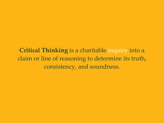 Critical Thinking is a charitable inquiry into a
claim or line of reasoning to determine its truth,
consistency, and soundness.
 