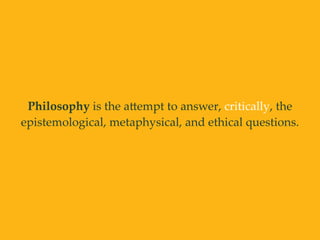 Philosophy is the aAempt to answer, critically, the
epistemological, metaphysical, and ethical questions.
 