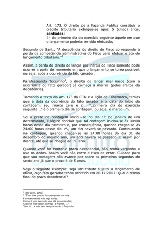 Art. 173. O direito de a Fazenda Pública constituir o
                    crédito tributário extingue-se após 5 (cinco) anos,
                    contados:
                    I - do primeiro dia do exercício seguinte àquele em que
                    o lançamento poderia ter sido efetuado;

Segundo de Santi, “A decadência do direito do Fisco corresponde à
perda da competência administrativa do Fisco para efetuar o ato de
lançamento tributário.”3

Assim, a perda do direito de lançar por inércia do Fisco somente pode
ocorrer a partir do momento em que o lançamento se torna possível,
ou seja, após a ocorrência do fato gerador.

Parafraseando Toquinho4, o direito de lançar mal nasce (com a
ocorrência do fato gerador) já começa a morrer (pelos efeitos da
decadência).

Tomando o texto do art. 173 do CTN e a lição de         Dinamarco, temos
que a data da ocorrência do fato gerador é o            data do início da
contagem, seu marco zero e o            “..primeiro      dia do exercício
seguinte...” é o primeiro dia de contagem, ou seja,     o marco um.

Se o prazo de contagem iniciou-se no dia 1º de janeiro de um
determinado, é lógico concluir que tal contagem iniciou-se às 00:00
horas desse dia primeiro e, por consequência, quando chegar-se às
24:00 horas desse dia 1º., um dia haverá se passado. Continuando
na contagem, quando chegar-se às 24:00 horas do dia 31 de
dezembro do mesmo ano, um ano haverá se passado. E assim por
diante, até que se chegue ao 5º. ano.

Quando você for contar o prazo decadencial, não tenha vergonha e
use os dedos. Assim você não corre o risco de errar. Cuidado para
que sua contagem não avance por sobre os primeiros segundos do
sexto ano já que o prazo é de 5 anos.

Veja o seguinte exemplo: seja um tributo sujeito a lançamento de
ofício, cujo fato gerador tenha ocorrido em 20.12.2007. Qual o termo
final do prazo decadencial?



3
 (de Santi, 2000)
4
 “Tem dias que eu fico pensando na vida
E sinceramente não vejo saída.
Como é, por exemplo, que dá pra entender:
A gente mal nasce, começa a morrer. ...”
“Sei lá... a vida tem sempre razão - Toquinho
 