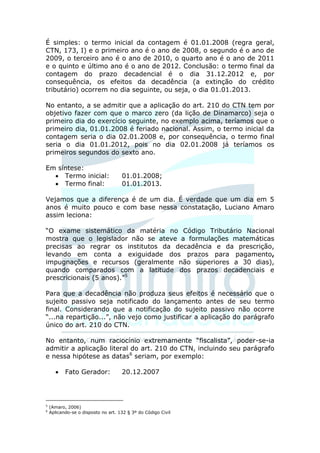 É simples: o termo inicial da contagem é 01.01.2008 (regra geral,
CTN, 173, I) e o primeiro ano é o ano de 2008, o segundo é o ano de
2009, o terceiro ano é o ano de 2010, o quarto ano é o ano de 2011
e o quinto e último ano é o ano de 2012. Conclusão: o termo final da
contagem do prazo decadencial é o dia 31.12.2012 e, por
consequência, os efeitos da decadência (a extinção do crédito
tributário) ocorrem no dia seguinte, ou seja, o dia 01.01.2013.

No entanto, a se admitir que a aplicação do art. 210 do CTN tem por
objetivo fazer com que o marco zero (da lição de Dinamarco) seja o
primeiro dia do exercício seguinte, no exemplo acima, teríamos que o
primeiro dia, 01.01.2008 é feriado nacional. Assim, o termo inicial da
contagem seria o dia 02.01.2008 e, por consequência, o termo final
seria o dia 01.01.2012, pois no dia 02.01.2008 já teríamos os
primeiros segundos do sexto ano.

Em síntese:
   Termo inicial:                   01.01.2008;
   Termo final:                     01.01.2013.

Vejamos que a diferença é de um dia. É verdade que um dia em 5
anos é muito pouco e com base nessa constatação, Luciano Amaro
assim leciona:

“O exame sistemático da matéria no Código Tributário Nacional
mostra que o legislador não se ateve a formulações matemáticas
precisas ao regrar os institutos da decadência e da prescrição,
levando em conta a exiguidade dos prazos para pagamento,
impugnações e recursos (geralmente não superiores a 30 dias),
quando comparados com a latitude dos prazos decadenciais e
prescricionais (5 anos).”5

Para que a decadência não produza seus efeitos é necessário que o
sujeito passivo seja notificado do lançamento antes de seu termo
final. Considerando que a notificação do sujeito passivo não ocorre
“...na repartição...”, não vejo como justificar a aplicação do parágrafo
único do art. 210 do CTN.

No entanto, num raciocínio extremamente “fiscalista”, poder-se-ia
admitir a aplicação literal do art. 210 do CTN, incluindo seu parágrafo
e nessa hipótese as datas6 seriam, por exemplo:

          Fato Gerador:             20.12.2007




5
    (Amaro, 2006)
6
    Aplicando-se o disposto no art. 132 § 3º do Código Civil
 