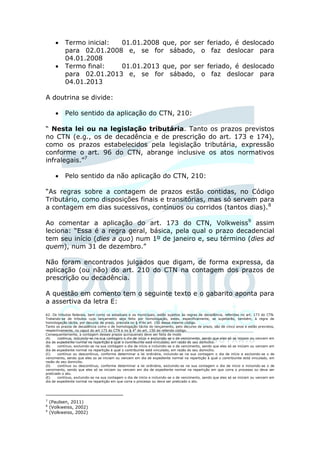     Termo inicial: 01.01.2008 que, por ser                                              feriado, é deslocado
           para 02.01.2008 e, se for sábado, o                                                  faz deslocar para
           04.01.2008
          Termo final:   01.01.2013 que, por ser                                              feriado, é deslocado
           para 02.01.2013 e, se for sábado, o                                                  faz deslocar para
           04.01.2013

A doutrina se divide:

          Pelo sentido da aplicação do CTN, 210:

“ Nesta lei ou na legislação tributária. Tanto os prazos previstos
no CTN (e.g., os de decadência e de prescrição do art. 173 e 174),
como os prazos estabelecidos pela legislação tributária, expressão
conforme o art. 96 do CTN, abrange inclusive os atos normativos
infralegais.”7

          Pelo sentido da não aplicação do CTN, 210:

“As regras sobre a contagem de prazos estão contidas, no Código
Tributário, como disposições finais e transitórias, mas só servem para
a contagem em dias sucessivos, contínuos ou corridos (tantos dias).8

Ao comentar a aplicação do art. 173 do CTN, Volkweiss9 assim
leciona: “Essa é a regra geral, básica, pela qual o prazo decadencial
tem seu início (dies a quo) num 1º de janeiro e, seu término (dies ad
quem), num 31 de dezembro.”

Não foram encontrados julgados que digam, de forma expressa, da
aplicação (ou não) do art. 210 do CTN na contagem dos prazos de
prescrição ou decadência.

A questão em comento tem o seguinte texto e o gabarito aponta para
a assertiva da letra E:
62. Os tributos federais, bem como os estaduais e os municipais, estão sujeitos às regras de decadência, referidas no art. 173 do CTN.
Tratando-se de tributos cujo lançamento seja feito por homologação, estes, especificamente, se sujeitarão, também, à regra de
homologação tácita, por decurso de prazo, prevista no § 4 sdo art. 150 desse mesmo código.
Tanto os prazos de decadência como o de homologação tácita do lançamento, pelo decurso de prazo, são de cinco anos e estão previstos,
respectivamente, no caput do art 173 do CTN e no § 4S do art. 150 do referido código.
Consequentemente, a contagem desses prazos quinquenais deve ser feita de modo
(A)    continuo, incluindo-se na sua contagem o dia de início e excluindo-se o de vencimento, sendo que eles só se iniciam ou vencem em
dia de expediente normal na repartição à qual o contribuinte está vinculado, em razão do seu domicílio.
(B)    contínuo, excluindo-se na sua contagem o dia de início e incluindo-se o de vencimento, sendo que eles só se iniciam ou vencem em
dia de expediente normal na repartição à qual o contribuinte está vinculado, em razão do seu domicílio.
(C)    contínuo ou descontínuo, conforme determinar a lei ordinária, incluindo-se na sua contagem o dia de início e excluindo-se o de
vencimento, sendo que eles so se iniciam ou vencem em dia de expediente normal na repartição à qual o contribuinte está vinculado, em
razão do seu domicilio.
(D)    contínuo ou descontínuo, conforme determinar a lei ordinária, excluindo-se na sua contagem o dia de inicio e incluindo-se o de
vencimento, sendo que eles só se iniciam ou vencem em dia de expediente normal na repartição em que corra o processo ou deva ser
praticado o ato.
(E)    contínuo, excluindo-se na sua contagem o dia de início e incluindo-se o de vencimento, sendo que eles só se iniciam ou vencem em
dia de expediente normal na repartição em que corra o processo ou deva ser praticado o ato.




7
    (Paulsen, 2011)
8
    (Volkweiss, 2002)
9
    (Volkweiss, 2002)
 