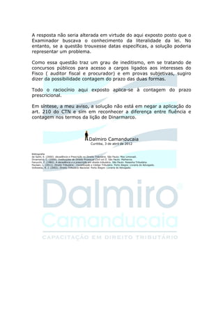 A resposta não seria alterada em virtude do aqui exposto posto que o
Examinador buscava o conhecimento da literalidade da lei. No
entanto, se a questão trouxesse datas específicas, a solução poderia
representar um problema.

Como essa questão traz um grau de ineditismo, em se tratando de
concursos públicos para acesso a cargos ligados aos interesses do
Fisco ( auditor fiscal e procurador) e em provas subjetivas, sugiro
dizer da possibilidade contagem do prazo das duas formas.

Todo o raciocínio aqui exposto aplica-se à contagem do prazo
prescricional.

Em síntese, a meu aviso, a solução não está em negar a aplicação do
art. 210 do CTN e sim em reconhecer a diferença entre fluência e
contagem nos termos da lição de Dinarmarco.



                                                   Dalmiro Camanducaia
                                                    Curitiba, 3 de abril de 2012


Bibliografia
de Santi, E. (2000). decadência e Prescrição no Direito Tributário. São Paulo: Max Limonadi.
Dinamarco, C. (2009). Instituições de Direito Prcessual Civil vol II. São Paulo: Malheiros.
Fanucchi, F. (1982). A decadência e a prescrição em direito tributário. São Paulo: Resenha Tributária.
Paulsen, L. (2011). Direito Tributário - Constituição e Código Tributário. Porto Alegre: Livraria do Advogado.
Volkweiss, R. J. (2002). Direito Tributário Nacional. Porto Alegre: Livraria do Advogado.
 
