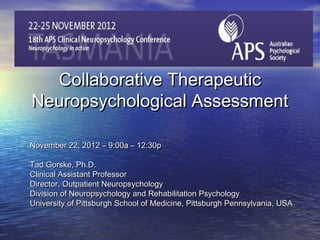 Collaborative Therapeutic
Neuropsychological Assessment

November 22, 2012 – 9:00a – 12:30p

Tad Gorske, Ph.D.
Clinical Assistant Professor
Director, Outpatient Neuropsychology
Division of Neuropsychology and Rehabilitation Psychology
University of Pittsburgh School of Medicine, Pittsburgh Pennsylvania, USA
 