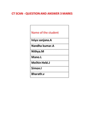 CT SCAN - QUESTION AND ANSWER 3 MARKS
Name of the student
Iniya sanjana.A
Nandha kumar.A
Nithya.M
Mano.L
Melhin Hebi.J
Simon.I
Bharath.v
 