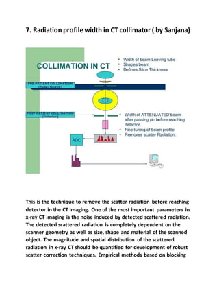 7. Radiation profile width in CT collimator ( by Sanjana)
This is the technique to remove the scatter radiation before reaching
detector in the CT imaging. One of the most important parameters in
x-ray CT imaging is the noise induced by detected scattered radiation.
The detected scattered radiation is completely dependent on the
scanner geometry as well as size, shape and material of the scanned
object. The magnitude and spatial distribution of the scattered
radiation in x-ray CT should be quantified for development of robust
scatter correction techniques. Empirical methods based on blocking
 