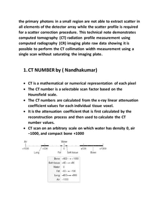 the primary photons in a small region are not able to extract scatter in
all elements of the detector array while the scatter profile is required
for a scatter correction procedure. This technical note demonstrates
computed tomography (CT) radiation profile measurement using
computed radiography (CR) imaging plate raw data showing it is
possible to perform the CT collimation width measurement using a
single scan without saturating the imaging plate.
1.CT NUMBER by ( Nandhakumar)
 CT is a mathematical or numerical representation of each pixel
 The CT number is a selectable scan factor based on the
Hounsfield scale.
 The CT numbers are calculated from the x-ray linear attenuation
coefficient values for each individual tissue voxel.
 It is the attenuation coefficient that is first calculated by the
reconstruction process and then used to calculate the CT
number values.
 CT scan on an arbitrary scale on which water has density 0, air
−1000, and compact bone +1000
 