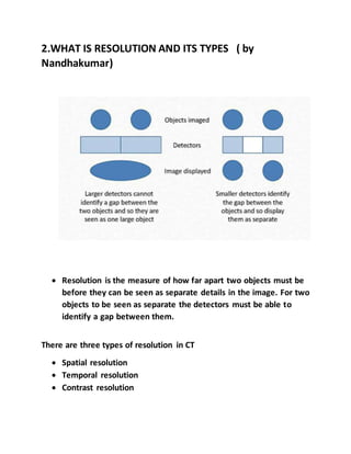 2.WHAT IS RESOLUTION AND ITS TYPES ( by
Nandhakumar)
 Resolution is the measure of how far apart two objects must be
before they can be seen as separate details in the image. For two
objects to be seen as separate the detectors must be able to
identify a gap between them.
There are three types of resolution in CT
 Spatial resolution
 Temporal resolution
 Contrast resolution
 