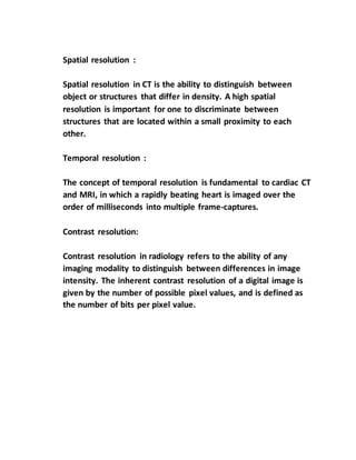 Spatial resolution :
Spatial resolution in CT is the ability to distinguish between
object or structures that differ in density. A high spatial
resolution is important for one to discriminate between
structures that are located within a small proximity to each
other.
Temporal resolution :
The concept of temporal resolution is fundamental to cardiac CT
and MRI, in which a rapidly beating heart is imaged over the
order of milliseconds into multiple frame-captures.
Contrast resolution:
Contrast resolution in radiology refers to the ability of any
imaging modality to distinguish between differences in image
intensity. The inherent contrast resolution of a digital image is
given by the number of possible pixel values, and is defined as
the number of bits per pixel value.
 
