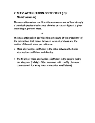 2.MASS ATTENUATION COEFFICIENT ( by
Nandhakumar)
The mass attenuation coefficient is a measurement of how strongly
a chemical species or substance absorbs or scatters light at a given
wavelength, per unit mass.
or
The mass attenuation coefficient is a measure of the probability of
the interaction that occurs between incident photons and the
matter of the unit mass per unit area.
 Mass attenuation coefficient is the ratio between the linear
attenuation coefficient and density.
 The SI unit of mass attenuation coefficient is the square metre
per kilogram (m2/kg). Other common unit cm2/g (the most
common unit for X-ray mass attenuation coefficients)
 
