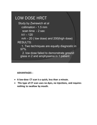 ADVANTAGES :
 A low-dose CT scan is a quick, less than a minute.
 This type of CT scan uses no dyes, no injections, and requires
nothing to swallow by mouth.
 