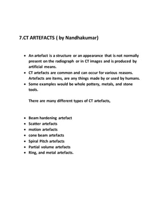 7.CT ARTEFACTS ( by Nandhakumar)
 An artefact is a structure or an appearance that is not normally
present on the radiograph or in CT images and is produced by
artificial means.
 CT artefacts are common and can occur for various reasons.
Artefacts are items, are any things made by or used by humans.
 Some examples would be whole pottery, metals, and stone
tools.
There are many different types of CT artefacts,
 Beam hardening artefact
 Scatter artefacts
 motion artefacts
 cone beam artefacts
 Spiral Pitch artefacts
 Partial volume artefacts
 Ring, and metal artefacts.
 