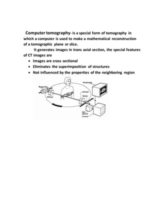 Computer tomography- Is a special form of tomography in
which a computer is used to make a mathematical reconstruction
of a tomographic plane or slice.
It generates images in trans axial section, the special features
of CT images are
 Images are cross sectional
 Eliminates the superimposition of structures
 Not influenced by the properties of the neighboring region
 