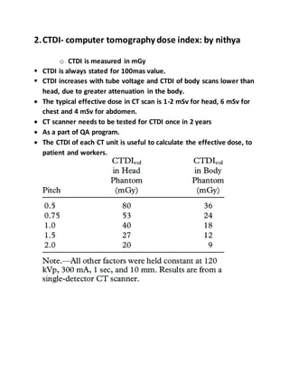 2.CTDI- computer tomography dose index: by nithya
o CTDI is measured in mGy
 CTDI is always stated for 100mas value.
 CTDI increases with tube voltage and CTDI of body scans lower than
head, due to greater attenuation in the body.
 The typical effective dose in CT scan is 1-2 mSv for head, 6 mSv for
chest and 4 mSv for abdomen.
 CT scanner needs to be tested for CTDI once in 2 years
 As a part of QA program.
 The CTDI of each CT unit is useful to calculate the effective dose, to
patient and workers.
 