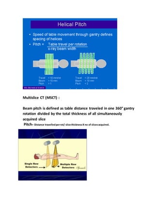 Multislice CT (MSCT) :
Beam pitch is defined as table distance traveled in one 360° gantry
rotation divided by the total thickness of all simultaneously
acquired slice
Pitch= Distance travelledperrot/ slice thicknessX no of slicesacquired.
 