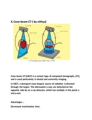4.Cone beam CT ( by nithya)
Cone beam CT (CBCT) is a variant type of computed tomography (CT),
and is used particularly in dental and extremity imaging.
In CBCT, a divergent cone-shaped source of radiation is directed
through the target. The attenuated x-rays are detected on the
opposite side by an x-ray detector, which has multiple in the pixels x
and y-axis
Advantages :
Decreased examination time.
 