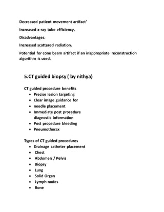 Decreased patient movement artifact’
Increased x-ray tube efficiency.
Disadvantages:
Increased scattered radiation.
Potential for cone beam artifact if an inappropriate reconstruction
algorithm is used.
5.CT guided biopsy ( by nithya)
CT guided procedure benefits
 Precise lesion targeting
 Clear image guidance for
 needle placement
 Immediate post procedure
diagnostic information
 Post procedure bleeding
 Pneumothorax
Types of CT guided procedures
 Drainage catheter placement
 Chest
 Abdomen / Pelvis
 Biopsy
 Lung
 Solid Organ
 Lymph nodes
 Bone
 