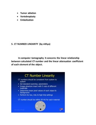  Tumor ablation
 Vertebroplasty
 Embolization
5. CT NUMBER LINEARITY (by nithya)
In computer tomography it concerns the linear relationship
between calculated CT number and the linear attenuation coefficient
of each element of the object.
 