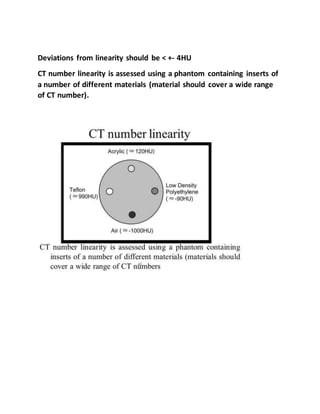 Deviations from linearity should be < +- 4HU
CT number linearity is assessed using a phantom containing inserts of
a number of different materials (material should cover a wide range
of CT number).
 