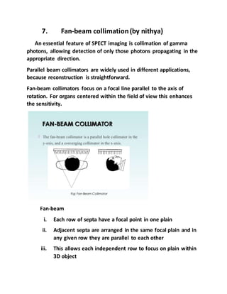 7. Fan-beam collimation(by nithya)
An essential feature of SPECT imaging is collimation of gamma
photons, allowing detection of only those photons propagating in the
appropriate direction.
Parallel beam collimators are widely used in different applications,
because reconstruction is straightforward.
Fan-beam collimators focus on a focal line parallel to the axis of
rotation. For organs centered within the field of view this enhances
the sensitivity.
Fan-beam
i. Each row of septa have a focal point in one plain
ii. Adjacent septa are arranged in the same focal plain and in
any given row they are parallel to each other
iii. This allows each independent row to focus on plain within
3D object
 