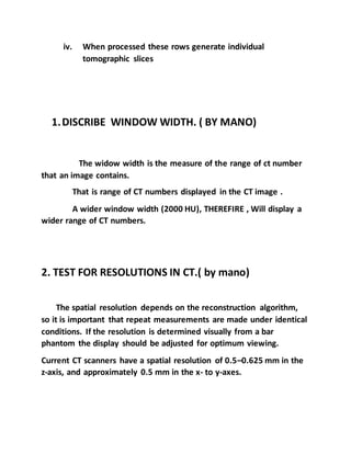 iv. When processed these rows generate individual
tomographic slices
1.DISCRIBE WINDOW WIDTH. ( BY MANO)
The widow width is the measure of the range of ct number
that an image contains.
That is range of CT numbers displayed in the CT image .
A wider window width (2000 HU), THEREFIRE , Will display a
wider range of CT numbers.
2. TEST FOR RESOLUTIONS IN CT.( by mano)
The spatial resolution depends on the reconstruction algorithm,
so it is important that repeat measurements are made under identical
conditions. If the resolution is determined visually from a bar
phantom the display should be adjusted for optimum viewing.
Current CT scanners have a spatial resolution of 0.5–0.625 mm in the
z-axis, and approximately 0.5 mm in the x- to y-axes.
 