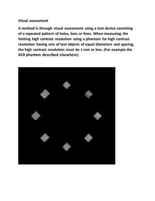 Visual assessment
A method is through visual assessment using a test device consisting
of a repeated pattern of holes, bars or lines. When measuring the
limiting high contrast resolution using a phantom for high contrast
resolution having sets of test objects of equal diameters and spacing,
the high contrast resolution must be 1 mm or less. (For example the
ACR phantom described elsewhere).
 