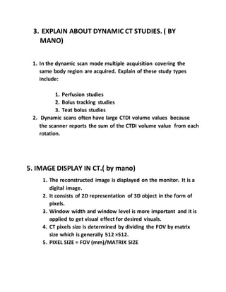 3. EXPLAIN ABOUT DYNAMIC CT STUDIES. ( BY
MANO)
1. In the dynamic scan mode multiple acquisition covering the
same body region are acquired. Explain of these study types
include:
1. Perfusion studies
2. Bolus tracking studies
3. Teat bolus studies
2. Dynamic scans often have large CTDI volume values because
the scanner reports the sum of the CTDI volume value from each
rotation.
5. IMAGE DISPLAY IN CT.( by mano)
1. The reconstructed image is displayed on the monitor. It is a
digital image.
2. It consists of 2D representation of 3D object in the form of
pixels.
3. Window width and window level is more important and it is
applied to get visual effect for desired visuals.
4. CT pixels size is determined by dividing the FOV by matrix
size which is generally 512 ×512.
5. PIXEL SIZE = FOV (mm)/MATRIX SIZE
 
