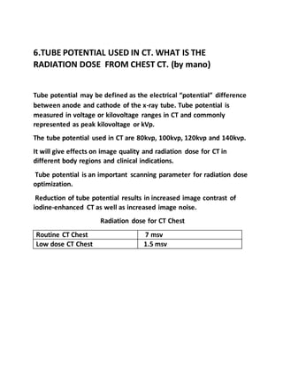 6.TUBE POTENTIAL USED IN CT. WHAT IS THE
RADIATION DOSE FROM CHEST CT. (by mano)
Tube potential may be defined as the electrical “potential” difference
between anode and cathode of the x-ray tube. Tube potential is
measured in voltage or kilovoltage ranges in CT and commonly
represented as peak kilovoltage or kVp.
The tube potential used in CT are 80kvp, 100kvp, 120kvp and 140kvp.
It will give effects on image quality and radiation dose for CT in
different body regions and clinical indications.
Tube potential is an important scanning parameter for radiation dose
optimization.
Reduction of tube potential results in increased image contrast of
iodine-enhanced CT as well as increased image noise.
Radiation dose for CT Chest
Routine CT Chest 7 msv
Low dose CT Chest 1.5 msv
 