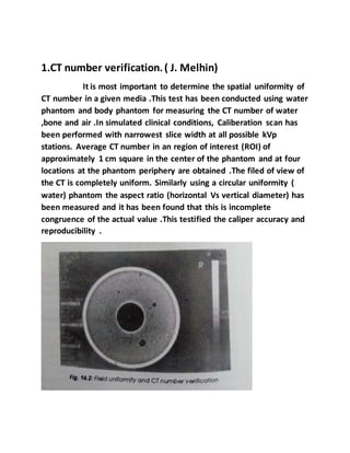 1.CT number verification.( J. Melhin)
It is most important to determine the spatial uniformity of
CT number in a given media .This test has been conducted using water
phantom and body phantom for measuring the CT number of water
,bone and air .In simulated clinical conditions, Caliberation scan has
been performed with narrowest slice width at all possible kVp
stations. Average CT number in an region of interest (ROI) of
approximately 1 cm square in the center of the phantom and at four
locations at the phantom periphery are obtained .The filed of view of
the CT is completely uniform. Similarly using a circular uniformity (
water) phantom the aspect ratio (horizontal Vs vertical diameter) has
been measured and it has been found that this is incomplete
congruence of the actual value .This testified the caliper accuracy and
reproducibility .
 