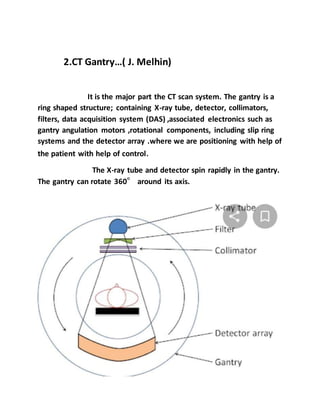 2.CT Gantry…( J. Melhin)
It is the major part the CT scan system. The gantry is a
ring shaped structure; containing X-ray tube, detector, collimators,
filters, data acquisition system (DAS) ,associated electronics such as
gantry angulation motors ,rotational components, including slip ring
systems and the detector array .where we are positioning with help of
the patient with help of control.
The X-ray tube and detector spin rapidly in the gantry.
The gantry can rotate 360° around its axis.
 