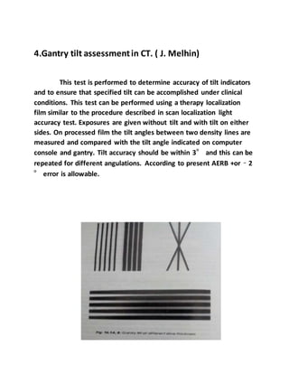 4.Gantry tilt assessmentin CT. ( J. Melhin)
This test is performed to determine accuracy of tilt indicators
and to ensure that specified tilt can be accomplished under clinical
conditions. This test can be performed using a therapy localization
film similar to the procedure described in scan localization light
accuracy test. Exposures are given without tilt and with tilt on either
sides. On processed film the tilt angles between two density lines are
measured and compared with the tilt angle indicated on computer
console and gantry. Tilt accuracy should be within 3° and this can be
repeated for different angulations. According to present AERB +or – 2
° error is allowable.
 