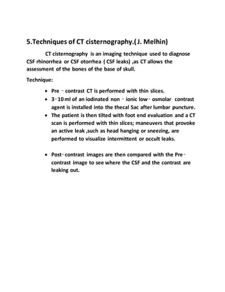 5.Techniques of CT cisternography.(J. Melhin)
CT cisternography is an imaging technique used to diagnose
CSF rhinorrhea or CSF otorrhea ( CSF leaks) ,as CT allows the
assessment of the bones of the base of skull.
Technique:
 Pre – contrast CT is performed with thin slices.
 3–10 ml of an iodinated non – ionic low– osmolar contrast
agent is installed into the thecal Sac after lumbar puncture.
 The patient is then tilted with foot end evaluation and a CT
scan is performed with thin slices; maneuvers that provoke
an active leak ,such as head hanging or sneezing, are
performed to visualize intermittent or occult leaks.
 Post–contrast images are then compared with the Pre–
contrast image to see where the CSF and the contrast are
leaking out.
 