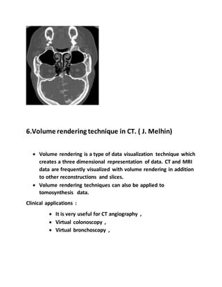 6.Volume rendering technique in CT. ( J. Melhin)
 Volume rendering is a type of data visualization technique which
creates a three dimensional representation of data. CT and MRI
data are frequently visualized with volume rendering in addition
to other reconstructions and slices.
 Volume rendering techniques can also be applied to
tomosynthesis data.
Clinical applications :
 It is very useful for CT angiography ,
 Virtual colonoscopy ,
 Virtual bronchoscopy ,
 