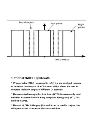 1.CT DOSE INDEX : by bharath
* CT dose index (CTDI) (measured in mGy) is a standardised measure
of radiation dose output of a CT scanner which allows the user to
compare radiation output of different CT scanners
* The computed tomography dose index (CTDI) is a commonly used
radiation exposure index in X-ray computed tomography (CT), first
defined in 1981.
* The unit of CTDI is the gray (Gy) and it can be used in conjunction
with patient size to estimate the absorbed dose.
 