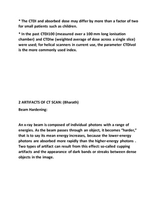 * The CTDI and absorbed dose may differ by more than a factor of two
for small patients such as children.
* In the past CTDI100 (measured over a 100 mm long ionisation
chamber) and CTDIw (weighted average of dose across a single slice)
were used; for helical scanners in current use, the parameter CTDIvol
is the more commonly used index.
2 ARTIFACTS OF CT SCAN: (Bharath)
Beam Hardening:
An x-ray beam is composed of individual photons with a range of
energies. As the beam passes through an object, it becomes “harder,”
that is to say its mean energy increases, because the lower-energy
photons are absorbed more rapidly than the higher-energy photons .
Two types of artifact can result from this effect: so-called cupping
artifacts and the appearance of dark bands or streaks between dense
objects in the image.
 