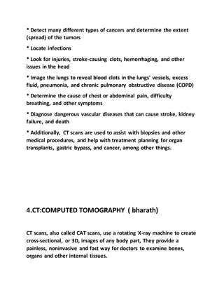 * Detect many different types of cancers and determine the extent
(spread) of the tumors
* Locate infections
* Look for injuries, stroke-causing clots, hemorrhaging, and other
issues in the head
* Image the lungs to reveal blood clots in the lungs' vessels, excess
fluid, pneumonia, and chronic pulmonary obstructive disease (COPD)
* Determine the cause of chest or abdominal pain, difficulty
breathing, and other symptoms
* Diagnose dangerous vascular diseases that can cause stroke, kidney
failure, and death
* Additionally, CT scans are used to assist with biopsies and other
medical procedures, and help with treatment planning for organ
transplants, gastric bypass, and cancer, among other things.
4.CT:COMPUTED TOMOGRAPHY ( bharath)
CT scans, also called CAT scans, use a rotating X-ray machine to create
cross-sectional, or 3D, images of any body part, They provide a
painless, noninvasive and fast way for doctors to examine bones,
organs and other internal tissues.
 